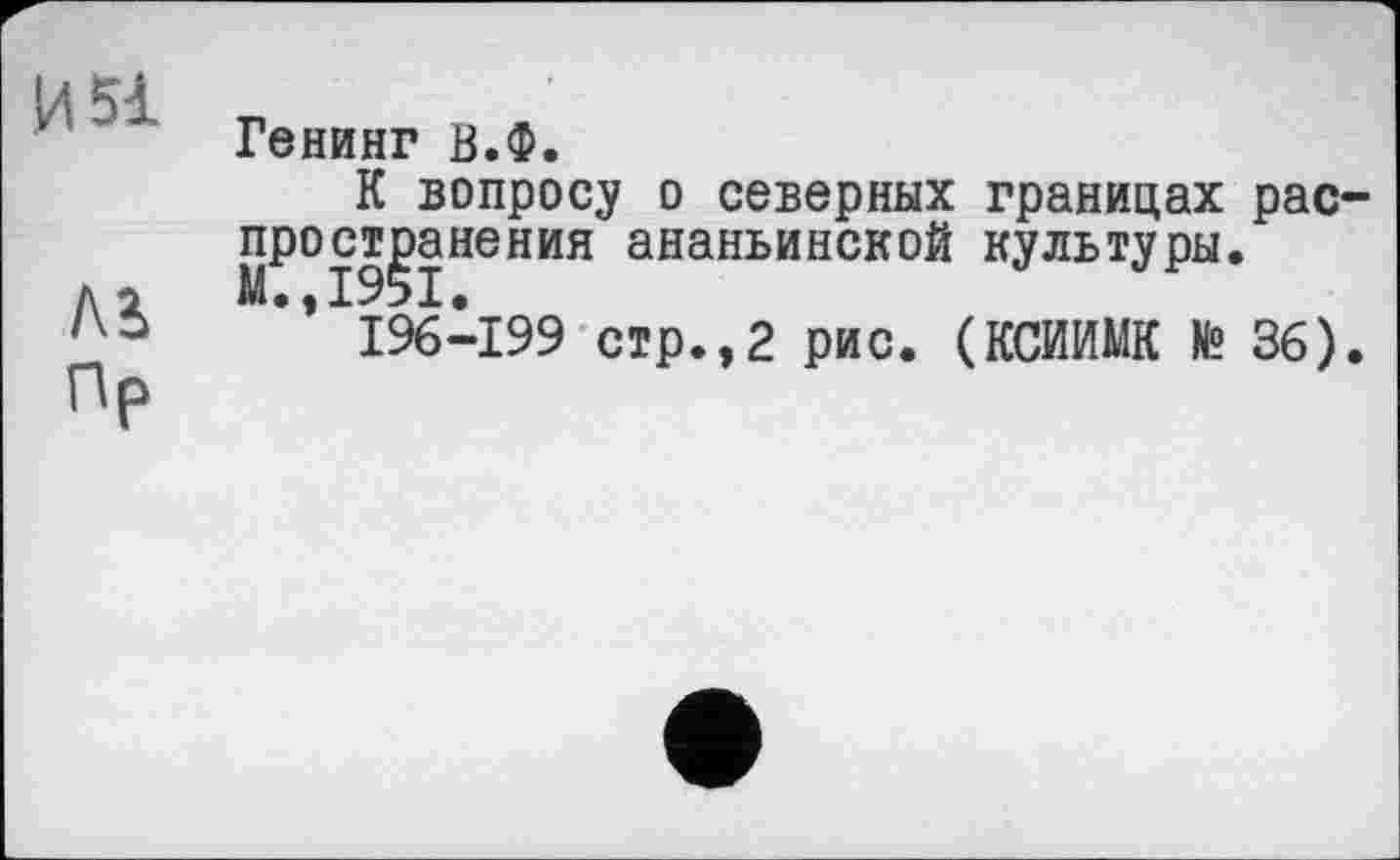 ﻿Генинг В.Ф.
К вопросу о северных границах рас ост^анения ананьинской культуры.
I96-I99 стр.,2 рис. (КСИИМК № 36)